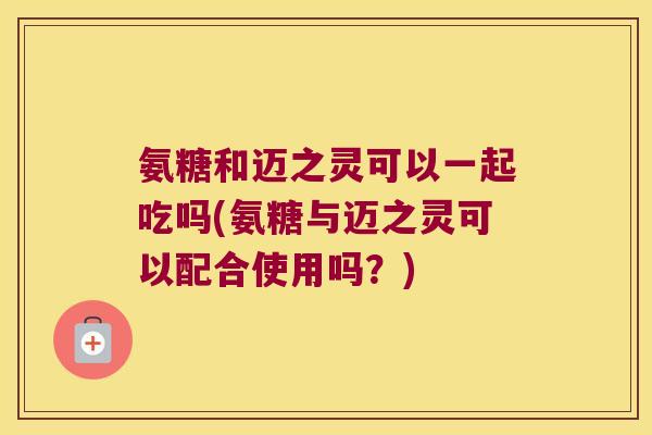 氨糖和迈之灵可以一起吃吗(氨糖与迈之灵可以配合使用吗？)