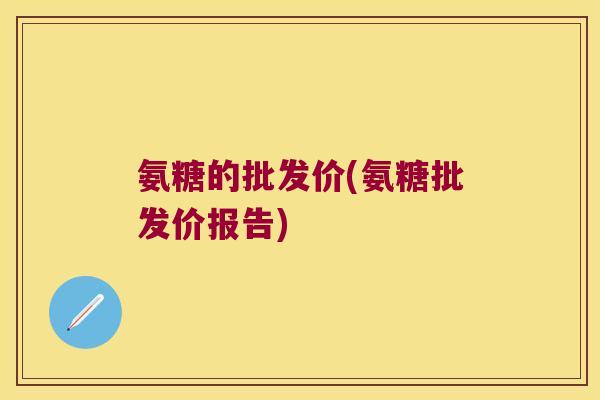 氨糖的批发价(氨糖批发价报告) 氨糖的批发价(氨糖批发价报告)