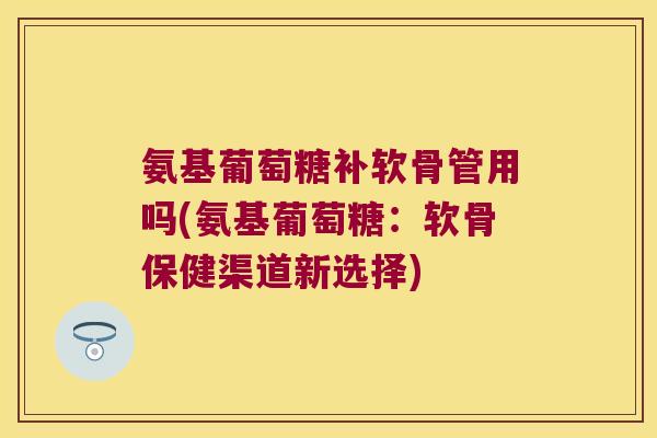 氨基葡萄糖补软骨管用吗(氨基葡萄糖：软骨保健渠道新选择)