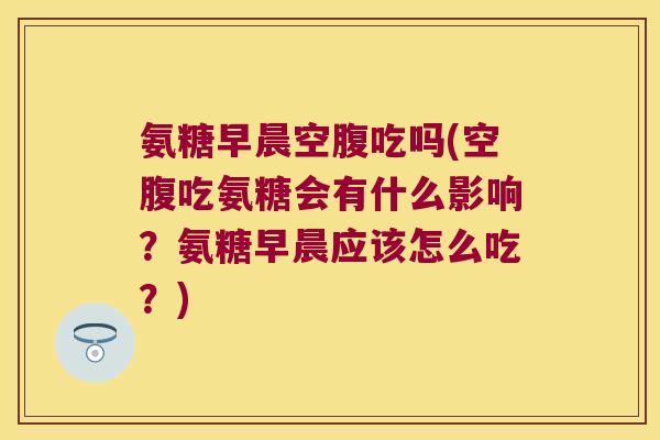 氨糖早晨空腹吃吗(空腹吃氨糖会有什么影响?氨糖早晨应该怎么吃?) 氨糖早晨空腹吃吗(空腹吃氨糖会有什么影响?氨糖早晨应该怎么吃?)