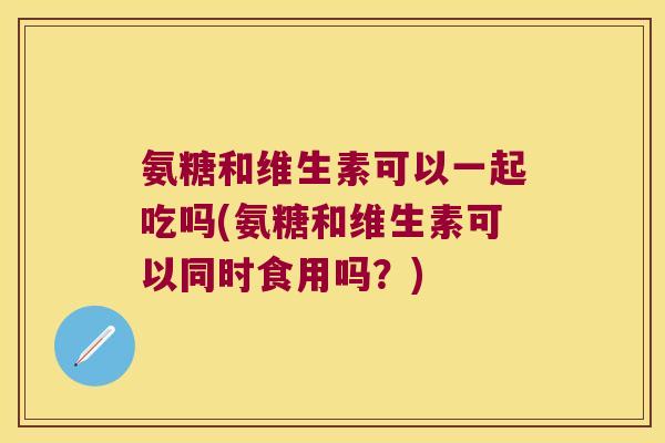 氨糖和维生素可以一起吃吗(氨糖和维生素可以同时食用吗?) 氨糖和维生素可以一起吃吗(氨糖和维生素可以同时食用吗?)