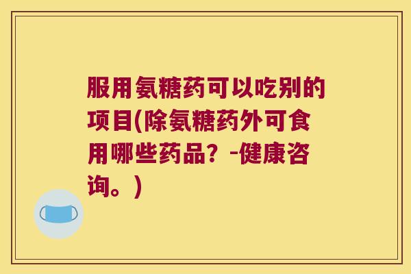 服用氨糖药可以吃别的项目(除氨糖药外可食用哪些药品?-健康咨询。) 服用氨糖药可以吃别的项目(除氨糖药外可食用哪些药品?-健康咨询。)