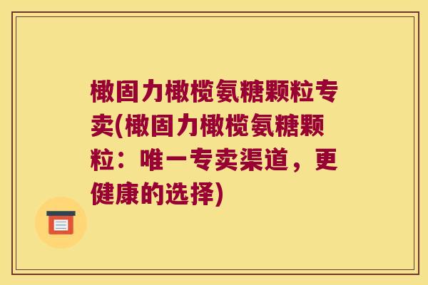 橄固力橄榄氨糖颗粒专卖(橄固力橄榄氨糖颗粒:专卖渠道,更健康的选择) 橄固力橄榄氨糖颗粒专卖(橄固力橄榄氨糖颗粒:专卖渠道,更健康的选择)