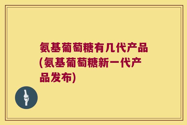 氨基葡萄糖有几代产品(氨基葡萄糖新一代产品发布)