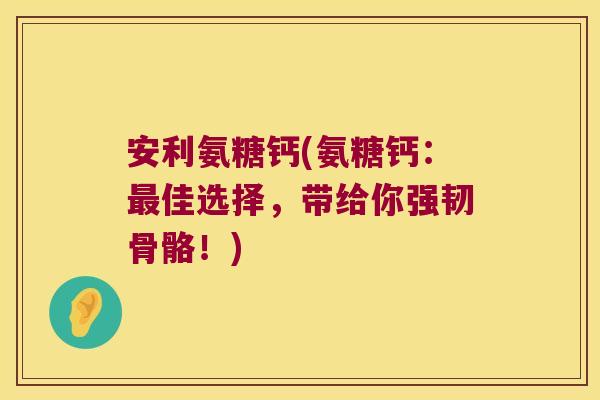 安利氨糖钙(氨糖钙:佳选择,带给你强韧骨骼!) 安利氨糖钙(氨糖钙:佳选择,带给你强韧骨骼!)