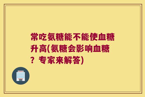 常吃氨糖能不能使升高(氨糖会影响?专家来解答) 常吃氨糖能不能使升高(氨糖会影响?专家来解答)