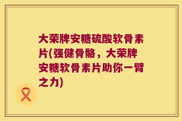 大荣牌安糖硫酸软骨素片(强健骨骼，大荣牌安糖软骨素片助你一臂之力)