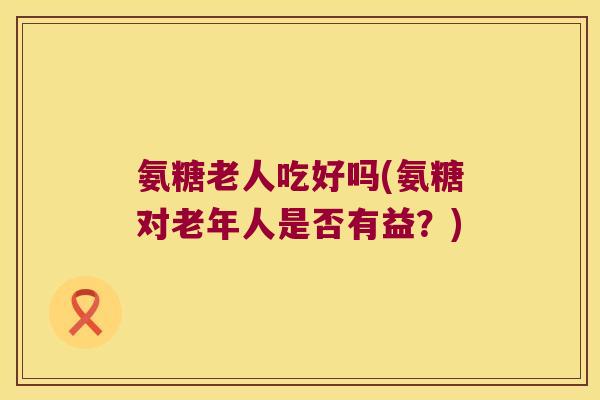 氨糖老人吃好吗(氨糖对老年人是否有益?) 氨糖老人吃好吗(氨糖对老年人是否有益?)