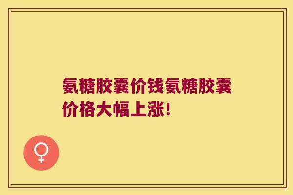 氨糖胶囊价钱氨糖胶囊价格大幅上涨！