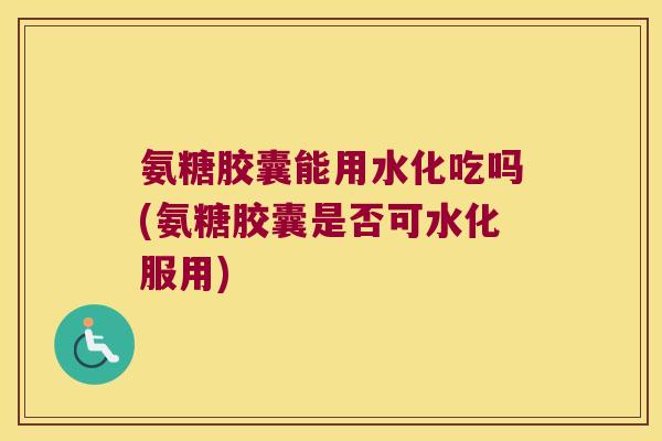 氨糖胶囊能用水化吃吗(氨糖胶囊是否可水化服用) 氨糖胶囊能用水化吃吗(氨糖胶囊是否可水化服用)