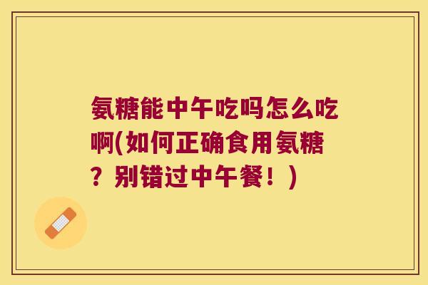 氨糖能中午吃吗怎么吃啊(如何正确食用氨糖?别错过中午餐!) 氨糖能中午吃吗怎么吃啊(如何正确食用氨糖?别错过中午餐!)