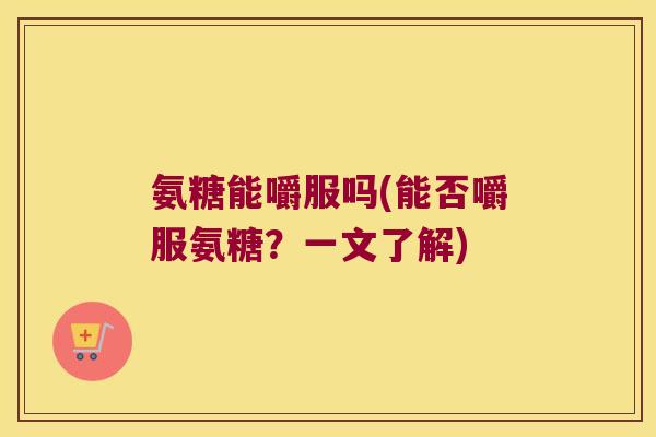 氨糖能嚼服吗(能否嚼服氨糖？一文了解)