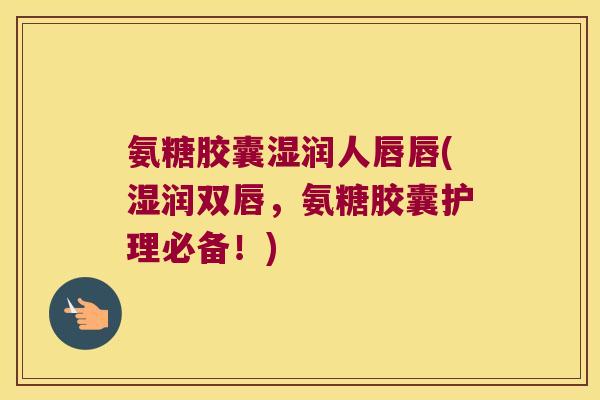 氨糖胶囊湿润人唇唇(湿润双唇,氨糖胶囊护理必备!) 氨糖胶囊湿润人唇唇(湿润双唇,氨糖胶囊护理必备!)