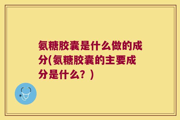 氨糖胶囊是什么做的成分(氨糖胶囊的主要成分是什么？)