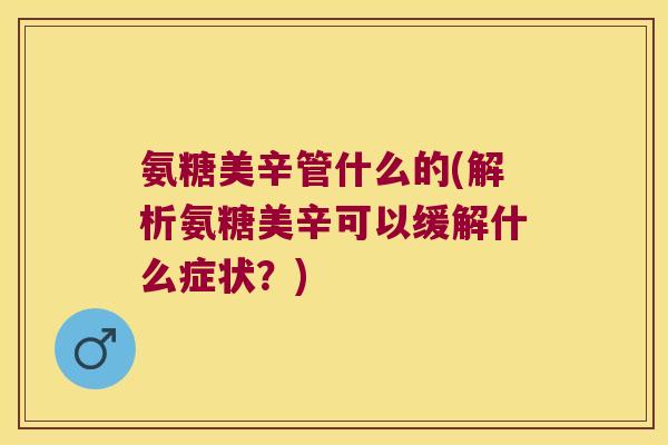 氨糖美辛管什么的(解析氨糖美辛可以缓解什么症状?) 氨糖美辛管什么的(解析氨糖美辛可以缓解什么症状?)