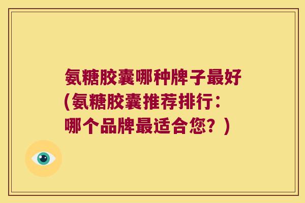氨糖胶囊哪种牌子好(氨糖胶囊推荐排行：哪个品牌适合您？)