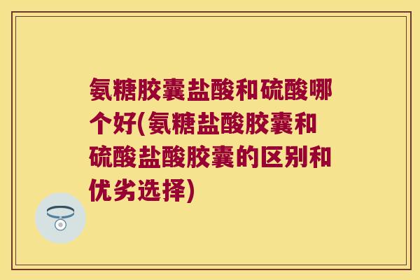 氨糖胶囊盐酸和硫酸哪个好(氨糖盐酸胶囊和硫酸盐酸胶囊的区别和优劣选择)