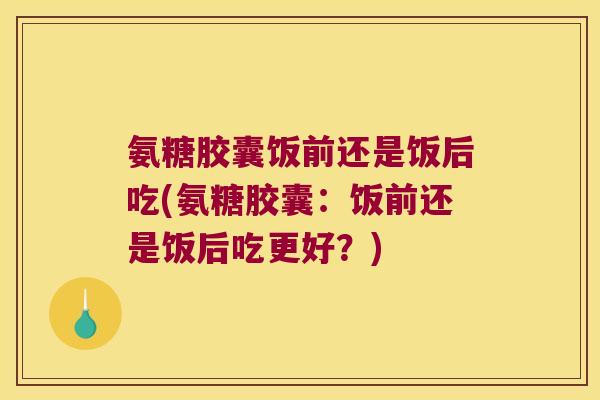 氨糖胶囊饭前还是饭后吃(氨糖胶囊:饭前还是饭后吃更好?) 氨糖胶囊饭前还是饭后吃(氨糖胶囊:饭前还是饭后吃更好?)