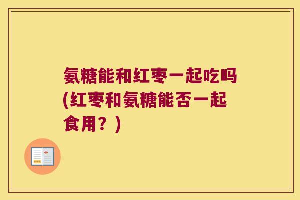 氨糖能和红枣一起吃吗(红枣和氨糖能否一起食用？)