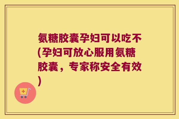 氨糖胶囊孕妇可以吃不(孕妇可放心服用氨糖胶囊，专家称安全有效)