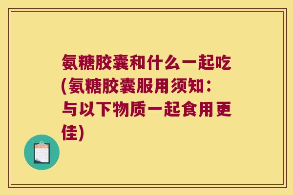 氨糖胶囊和什么一起吃(氨糖胶囊服用须知:与以下物质一起食用更佳) 氨糖胶囊和什么一起吃(氨糖胶囊服用须知:与以下物质一起食用更佳)