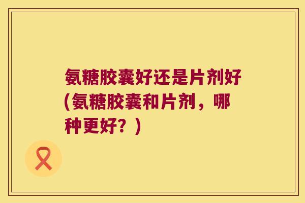 氨糖胶囊好还是片剂好(氨糖胶囊和片剂,哪种更好?) 氨糖胶囊好还是片剂好(氨糖胶囊和片剂,哪种更好?)