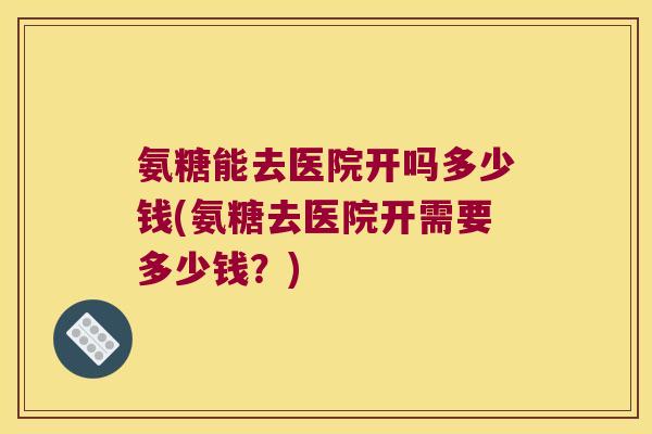 氨糖能去医院开吗多少钱(氨糖去医院开需要多少钱？)