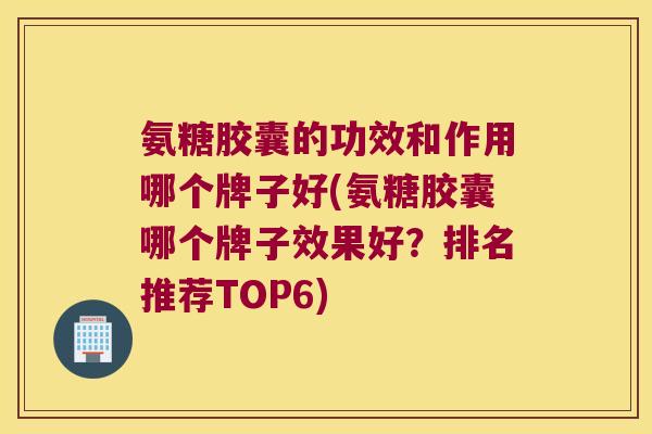 氨糖胶囊的功效和作用哪个牌子好(氨糖胶囊哪个牌子效果好?排名推荐TOP6) 氨糖胶囊的功效和作用哪个牌子好(氨糖胶囊哪个牌子效果好?排名推荐TOP6)