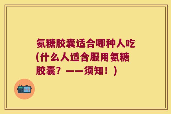 氨糖胶囊适合哪种人吃(什么人适合服用氨糖胶囊?——须知!) 氨糖胶囊适合哪种人吃(什么人适合服用氨糖胶囊?——须知!)