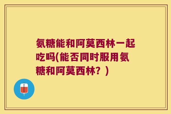 氨糖能和阿莫西林一起吃吗(能否同时服用氨糖和阿莫西林?) 氨糖能和阿莫西林一起吃吗(能否同时服用氨糖和阿莫西林?)