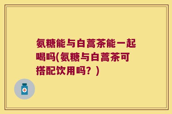 氨糖能与白蒿茶能一起喝吗(氨糖与白蒿茶可搭配饮用吗？)