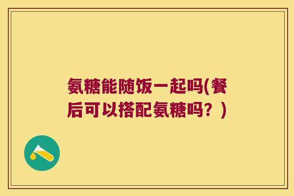 氨糖能随饭一起吗(餐后可以搭配氨糖吗?) 氨糖能随饭一起吗(餐后可以搭配氨糖吗?)
