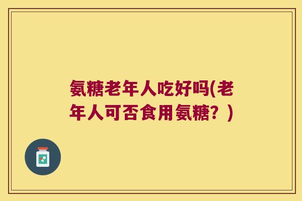 氨糖老年人吃好吗(老年人可否食用氨糖?) 氨糖老年人吃好吗(老年人可否食用氨糖?)