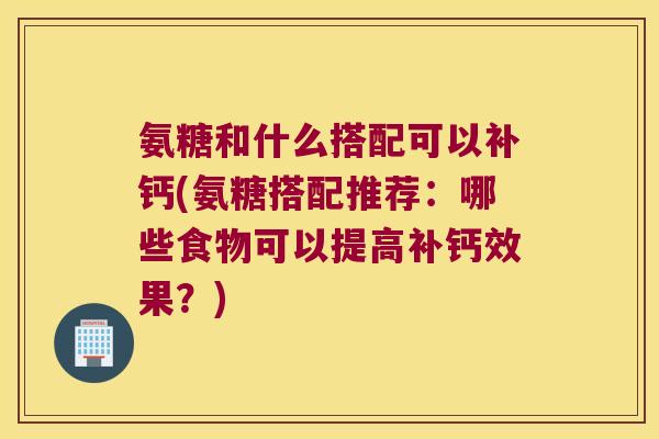氨糖和什么搭配可以补钙(氨糖搭配推荐：哪些食物可以提高补钙效果？)