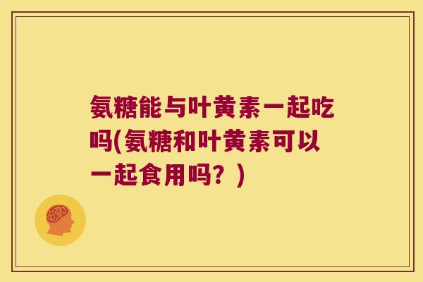氨糖能与叶黄素一起吃吗(氨糖和叶黄素可以一起食用吗?) 氨糖能与叶黄素一起吃吗(氨糖和叶黄素可以一起食用吗?)