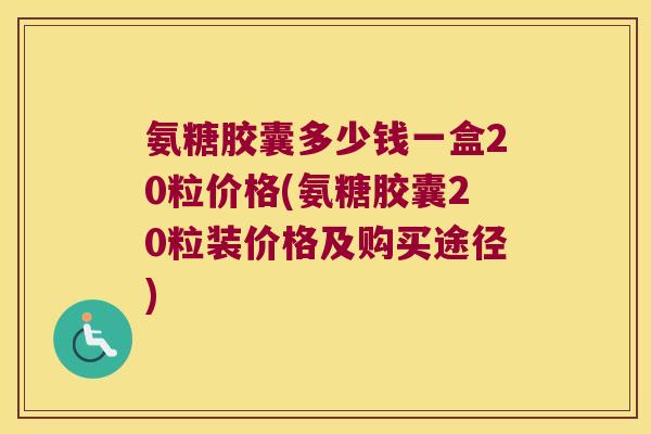 氨糖胶囊多少钱一盒20粒价格(氨糖胶囊20粒装价格及购买途径)