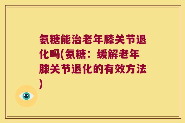 氨糖能老年膝关节退化吗(氨糖:缓解老年膝关节退化的有效方法) 氨糖能老年膝关节退化吗(氨糖:缓解老年膝关节退化的有效方法)