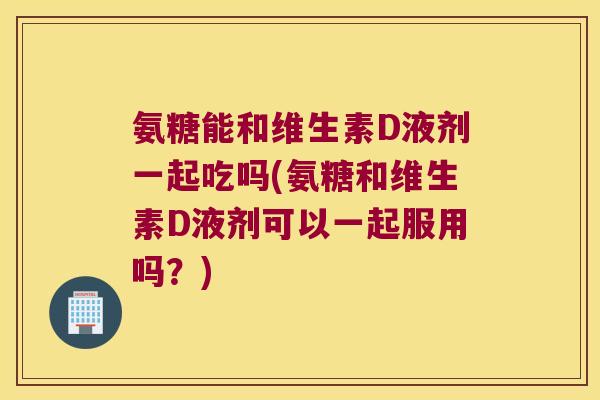 氨糖能和维生素D液剂一起吃吗(氨糖和维生素D液剂可以一起服用吗?) 氨糖能和维生素D液剂一起吃吗(氨糖和维生素D液剂可以一起服用吗?)