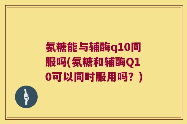 氨糖能与辅酶q10同服吗(氨糖和辅酶Q10可以同时服用吗?) 氨糖能与辅酶q10同服吗(氨糖和辅酶Q10可以同时服用吗?)