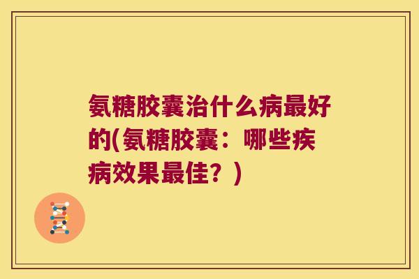 氨糖胶囊什么好的(氨糖胶囊:哪些效果佳?) 氨糖胶囊什么好的(氨糖胶囊:哪些效果佳?)