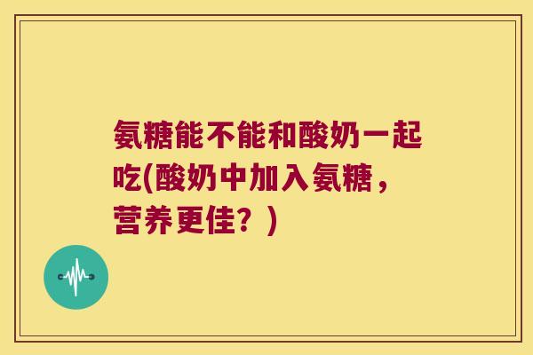氨糖能不能和酸奶一起吃(酸奶中加入氨糖，营养更佳？)