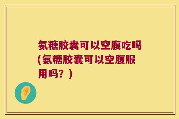 氨糖胶囊可以空腹吃吗(氨糖胶囊可以空腹服用吗？)