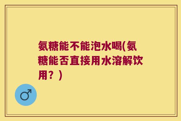 氨糖能不能泡水喝(氨糖能否直接用水溶解饮用？)