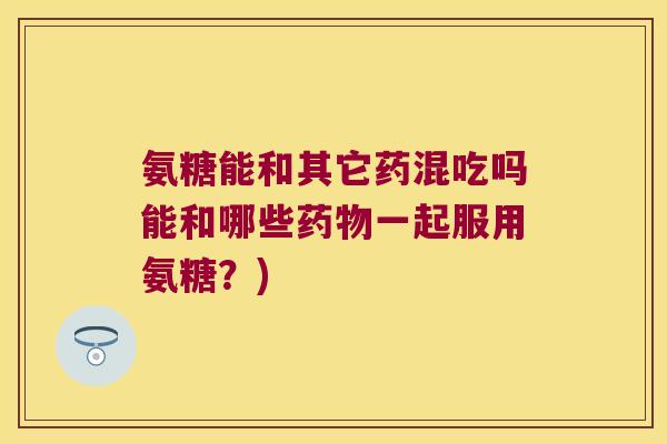 氨糖能和其它药混吃吗能和哪些一起服用氨糖?) 氨糖能和其它药混吃吗能和哪些一起服用氨糖?)