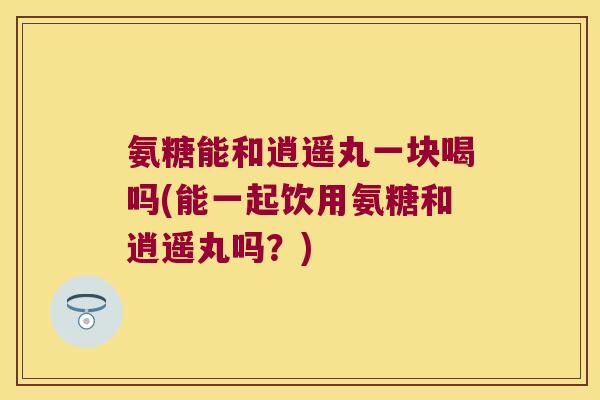 氨糖能和逍遥丸一块喝吗(能一起饮用氨糖和逍遥丸吗?) 氨糖能和逍遥丸一块喝吗(能一起饮用氨糖和逍遥丸吗?)