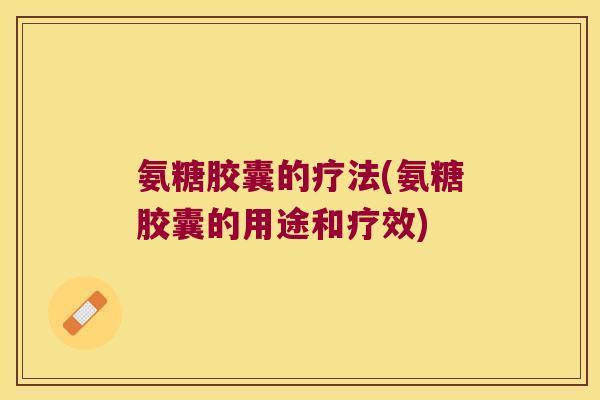 氨糖胶囊的疗法(氨糖胶囊的用途和疗效) 氨糖胶囊的疗法(氨糖胶囊的用途和疗效)