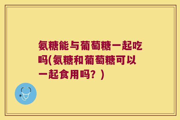 氨糖能与葡萄糖一起吃吗(氨糖和葡萄糖可以一起食用吗？)