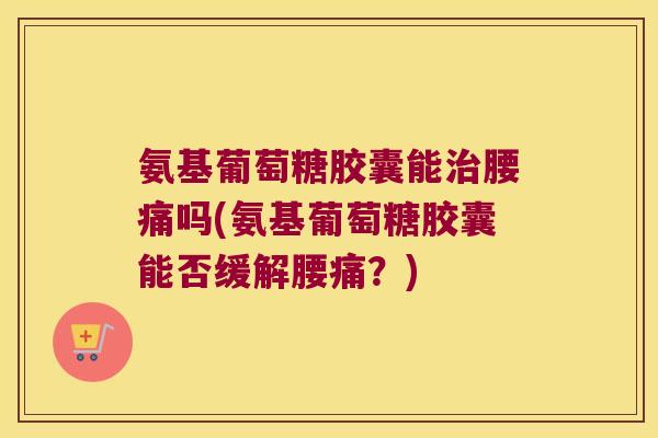 氨基葡萄糖胶囊能腰痛吗(氨基葡萄糖胶囊能否缓解腰痛？)
