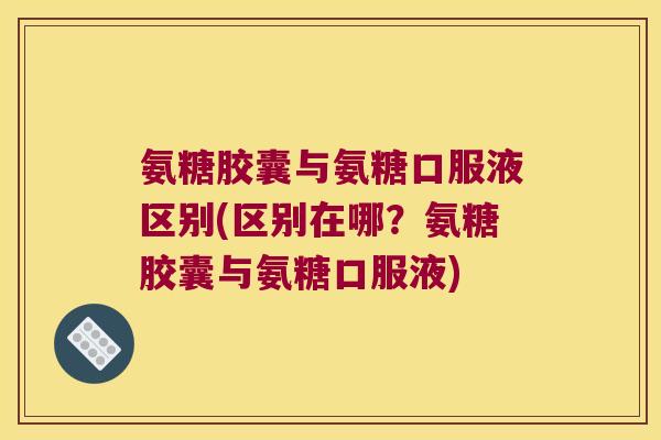 氨糖胶囊与氨糖口服液区别(区别在哪?氨糖胶囊与氨糖口服液) 氨糖胶囊与氨糖口服液区别(区别在哪?氨糖胶囊与氨糖口服液)