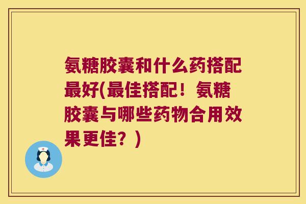 氨糖胶囊和什么药搭配好(佳搭配!氨糖胶囊与哪些合用效果更佳?) 氨糖胶囊和什么药搭配好(佳搭配!氨糖胶囊与哪些合用效果更佳?)